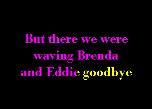 But there we were
waving Brenda

and Eddie goodbye