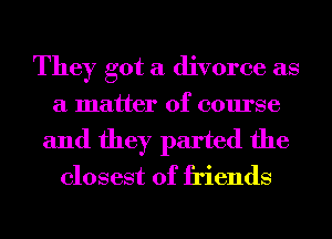 They got a divorce as
a matter of course
and they parted the
closest of friends