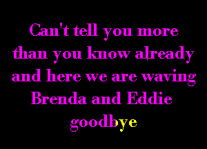 Can't tell you more
than you know already
and here we are waving

Brenda and Eddie
goodbye