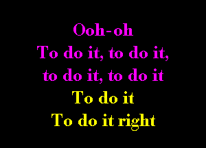 Ooh- 011
To do it, to do it,

to do it, to do it
To do it
To do it right