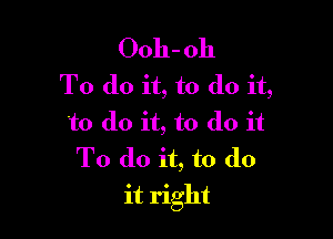Ooh- 011
To do it, to do it,

to do it, to do it
To do it, to do
it right