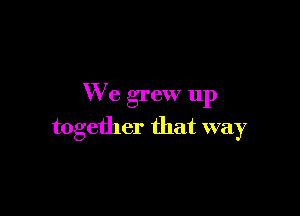 We grew up

together that way