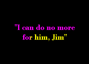 I can do no more

for him, Jim