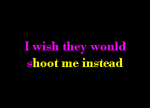 I wish they would

shoot me instead