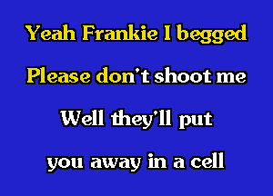 Yeah Frankie I begged

Please don't shoot me
Well they'll put

you away in a cell