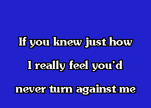 If you knew just how
I really feel you'd

never turn against me