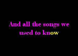 And all the songs we

used to know