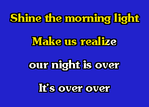 Shine the morning light
Make us realize
our night is over

It's over over