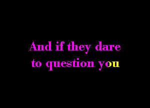 And if they dare

to question you