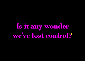 Is it any wonder

we've lost conu'ol?
