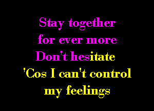 Stay together

for ever more

Don't hesitate
'Cos I can't control

my feelings I
