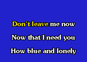 Don't leave me now

Now that 1 need you

How blue and lonely