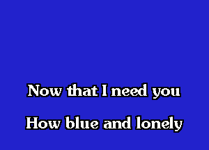 Now that 1 need you

How blue and lonely