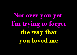 Not over you yet
I'm trying to forget
the way that

you loved me