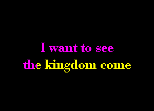 I want to see

the kingdom come