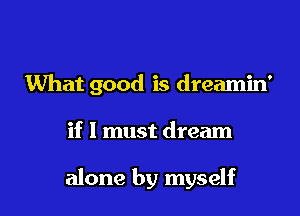 What good is dreamin'

if I must dream

alone by myself