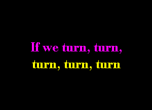 If we turn, turn,

turn, turn, turn