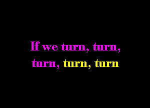 If we turn, turn,

turn, turn, turn