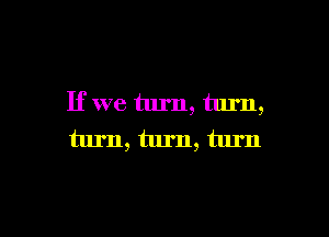 If we turn, turn,

turn, turn, turn