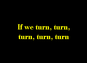 If we turn, turn,

turn, turn, turn