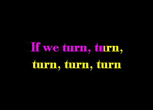 If we turn, turn,

turn, turn, turn