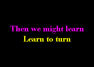 Then we might learn
Learn to turn