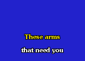 These arms

that need you