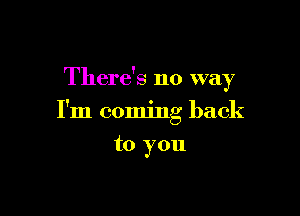 There's no way

I'm coming back

to you