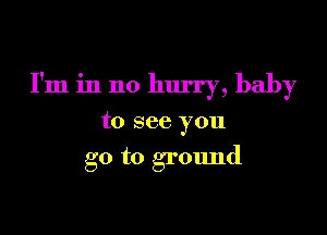 I'm in no hurry, baby

to see you

go to ground