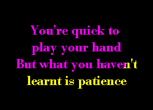 You're quick to
play your hand
But What you haven't
learnt is patience