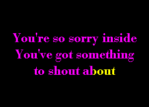 You're so sorry inside
You've got something
to shout about