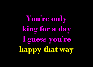 Y ou're only
king for a day

I guess you're

happy that way