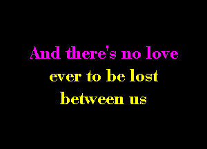 And there's no love

ever to be lost
between us