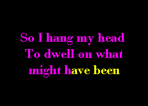 So I hang my head
T0 dwell on What
might have been