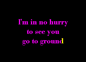 I'm in no hurry

to see you
go to ground