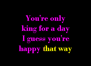 Y ou're only
king for a day

I guess you're

happy that way