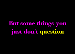 But some things you
just don't quesiion