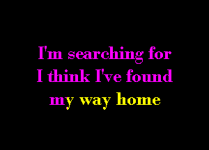 I'm searching for
I think I've found

my way home

g