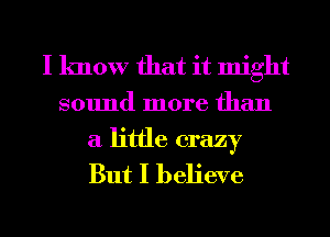 I know that it might
sound more than

a little crazy
But I believe