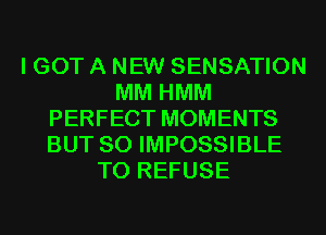 I GOT A NEW SENSATION
MM HMM
PERFECT MOMENTS
BUT SO IMPOSSIBLE
T0 REFUSE