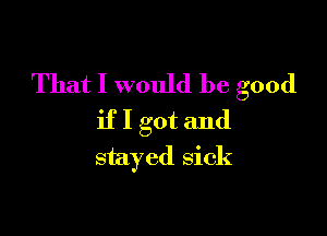 That I would be good

if I got and
stayed sick