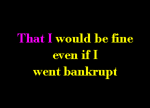 That I would be iine
even if I

went bankrupt