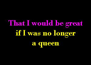 That I would be great

if I was no longer

a (1116611