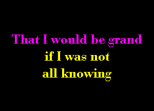 That I would be grand

if I was not

all knowing