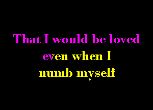That I would be loved
even When I

numb myself