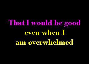 That I would be good

even When I
am overwhelmed