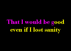 That I would be good

even if I lost sanity