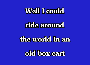 Well I could

ride around

the world in an

old box cart