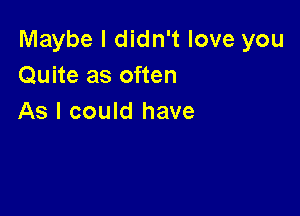 Maybe I didn't love you
Quite as often

As I could have