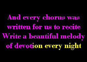 And every chorus was
written for us to recite

W rite a beautiful melody
of devoiion every night